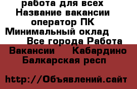 работа для всех › Название вакансии ­ оператор ПК › Минимальный оклад ­ 15 000 - Все города Работа » Вакансии   . Кабардино-Балкарская респ.